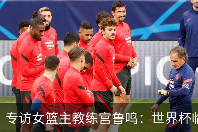专访女篮主教练宫鲁鸣：世界杯临近，队伍正逐渐成形