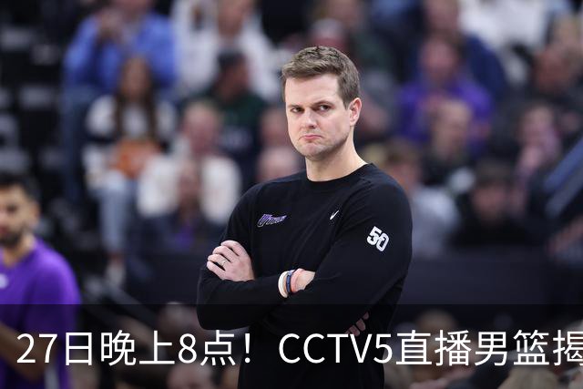 27日晚上8点！CCTV5直播男篮揭幕战，杨瀚森领衔12人大名单，郭士强争开门红